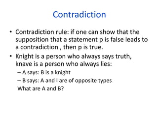 Contradiction
• Contradiction rule: if one can show that the
supposition that a statement p is false leads to
a contradiction , then p is true.
• Knight is a person who always says truth,
knave is a person who always lies:
– A says: B is a knight
– B says: A and I are of opposite types
What are A and B?
 