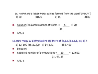 Ex. How many 5 letter words can be formed from the word ‘DADDY’ ?
a) 20 b)120 c) 15 d) 80
 Solution: Required number of words = 5! = 20.
3!
 Ans. a
Ex. How many 10-permutations are there of {a,a,a, b,b,b,b, c,c, d} ?
a) 12, 600 b) 16, 200 c) 14, 620 d) 8, 400
 Solution:
 Required number of permutations = 10! = 12,600.
3! . 4! . 2!
 Ans. a
 