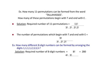 Ex. How many 11-permutations can be formed from the word
‘TALLAHASSEE’.
How many of these permutations begin with T and end with E .
 Solution: Required number of 11-permutations = 11!
3! . 2! . 2!.2!
 The number of permutations which begin with T and end with E =
9!
3! . 2! .2!
Ex. How many different 8-digit numbers can be formed by arranging the
digits 1,1,1,1,2,3,3,3.?
Solution: Required number of 8-digit numbers = 8! = 280
4! . 3!
 