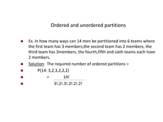 Ordered and unordered partitions
 Ex. In how many ways can 14 men be partitioned into 6 teams where
the first team has 3 members,the second team has 2 members, the
third team has 3members, the fourth,fifth and sixth teams each have
2 members.
 Solution: The required number of ordered partitions =
 P(14: 3,2,3,2,2,2)
 = 14!
 3!.2!.3!.2!.2!.2!
 