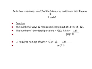 Ex. In how many ways can 12 of the 14 men be partitioned into 3 teams
of
4 each?
 Solution:
 The number of ways 12 men can be chosen out of 14 = C(14 , 12).
 The number of unordered partitions = P(12; 4,4,4) = 12!
 (4!)3. 3!
  Required number of ways = C(14 , 2) . 12!
 (4!)3. 3!
 