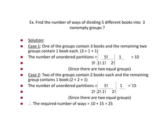 Ex. Find the number of ways of dividing 5 different books into 3
nonempty groups ?
 Solution:
 Case 1: One of the groups contain 3 books and the remaining two
groups contain 1 book each. (3 + 1 + 1)
 The number of unordered partitions = 5! 1 = 10
 3! .1!.1! 2!
 (Since there are two equal groups)
 Case 2: Two of the groups contain 2 books each and the remaining
group contains 1 book.(2 + 2 + 1)
 The number of unordered partitions = 5! 1 =`15
 2! .2!.1! 2!
 (Since there are two equal groups)
  The required number of ways = 10 + 15 = 25
 