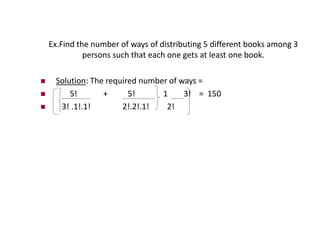 Ex.Find the number of ways of distributing 5 different books among 3
persons such that each one gets at least one book.
 Solution: The required number of ways =
 5! + 5! 1 3! = 150
 3! .1!.1! 2!.2!.1! 2!
 
