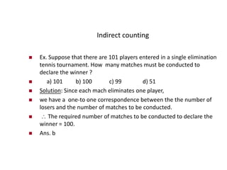 Indirect counting
 Ex. Suppose that there are 101 players entered in a single elimination
tennis tournament. How many matches must be conducted to
declare the winner ?
 a) 101 b) 100 c) 99 d) 51
 Solution: Since each mach eliminates one player,
 we have a one-to one correspondence between the the number of
losers and the number of matches to be conducted.
  The required number of matches to be conducted to declare the
winner = 100.
 Ans. b
 