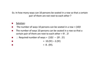 Ex. In how many ways can 10 persons be seated in a row so that a certain
pair of them are not next to each other ?
 Solution:
 The number of ways 10 persons can be seated in a row = (10)!
 The number of ways 10 persons can be seated in a row so that a
certain pair of them are next to each other = 9! . 2!
  Required number of ways = (10)! – (9! . 2!)
 = 10.(9!) – 2.(9!)
 = 8 . (9!).
 