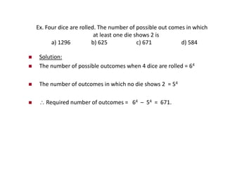 Ex. Four dice are rolled. The number of possible out comes in which
at least one die shows 2 is
a) 1296 b) 625 c) 671 d) 584
 Solution:
 The number of possible outcomes when 4 dice are rolled = 64
 The number of outcomes in which no die shows 2 = 54
  Required number of outcomes = 64 – 54 = 671.
 