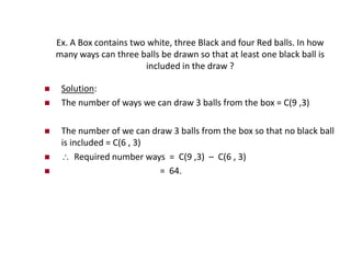 Ex. A Box contains two white, three Black and four Red balls. In how
many ways can three balls be drawn so that at least one black ball is
included in the draw ?
 Solution:
 The number of ways we can draw 3 balls from the box = C(9 ,3)
 The number of we can draw 3 balls from the box so that no black ball
is included = C(6 , 3)
  Required number ways = C(9 ,3) – C(6 , 3)
 = 64.
 