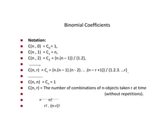Binomial Coefficients
 Notation:
 C(n , 0) = C0 = 1,
 C(n , 1) = C1 = n,
 C(n , 2) = C2 = {n.(n – 1)} / {1.2},
 ……….,
 C(n, r) = Cr = {n.(n – 1).(n - 2). .. .(n – r +1)} / {1.2.3. …r} ,
 …………..
 C(n, n) = Cn = 1
 C(n, r) = The number of combinations of n-objects taken r at time
 (without repetitions).
 = n!
 r! . (n-r)!
 