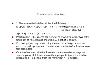Combinatorial Identities.
 1. Give a combinatorial proof for the following.
a) C(n, r) . C(r, k) = C(n, k) .C(n – k, r – k) for integers n  r  k  0 .
(Newton’s identity).
b) C(n, r) . r = n . C(n – 1, r – 1) .
 Proof: a) The L.H.S. counts the number of ways of selecting two sets:
first a set of r objects and then from A, a set of k objects.
 For example,we may be counting the number of ways to select a
committee of r people and then to select a subset of k leaders from
this committee.
 On the other hand, the R.H.S. counts the the number of ways we
select a group of k leaders from the n people first, and then select
remaining r – k people from the remaining n – k people.
 