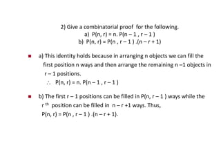 2) Give a combinatorial proof for the following.
a) P(n, r) = n. P(n – 1 , r – 1 )
b) P(n, r) = P(n , r – 1 ) .(n – r + 1)
 a) This identity holds because in arranging n objects we can fill the
first position n ways and then arrange the remaining n –1 objects in
r – 1 positions.
 P(n, r) = n. P(n – 1 , r – 1 )
 b) The first r – 1 positions can be filled in P(n, r – 1 ) ways while the
r th position can be filled in n – r +1 ways. Thus,
P(n, r) = P(n , r – 1 ) .(n – r + 1).
 