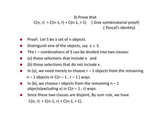 3) Prove that
C(n, r) = C(n-1, r) + C(n-1, r-1) ( Give combinatorial proof)
( Pascal’s identity)
 Proof: Let S be a set of n objects.
 Distinguish one of the objects, say x  S.
 The r – combinations of S can be divided into two classes:
 (a) those selections that include x and
 (b) those selections that do not include x .
 In (a), we need merely to choose r – 1 objects from the remaining
n – 1 objects in C(n – 1 , r – 1 ) ways.
 In (b), we choose r objects from the remaining n – 1
objects(excluding x) in C(n – 1 , r) ways.
 Since these two classes are disjoint, By sum rule, we have
C(n, r) = C(n-1, r) + C(n-1, r-1).
 