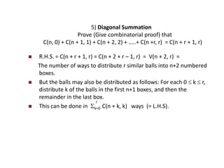 5) Diagonal Summation
Prove (Give combinatorial proof) that
C(n, 0) + C(n + 1, 1) + C(n + 2, 2) + …..+ C(n +r, r) = C(n + r + 1, r)
 R.H.S. = C(n + r + 1, r) = C(n + 2 + r – 1, r) = V(n + 2, r) =
The number of ways to distribute r similar balls into n+2 numbered
boxes.
 But the balls may also be distributed as follows: For each 0  k  r,
distribute k of the balls in the first n+1 boxes, and then the
remainder in the last box.
 This can be done in k=0 C(n + k, k) ways (= L.H.S).
r
 