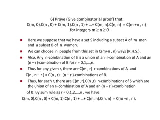 6) Prove (Give combinatorial proof) that
C(m, 0).C(n , 0) + C(m, 1).C(n , 1) + …+ C(m, n).C(n, n) = C(m +n , n)
for integers m  n  0
 Here we suppose that we have a set S including a subset A of m men
and a subset B of n women.
 We can choose n people from this set in C(m+n , n) ways (R.H.S.).
 Also, Any n-combination of S is a union of an r-combination of A and an
(n – r)-combination of B for r = 0,1,…,n.
 Thus for any given r, there are C(m , r) r-combinations of A and
C(n , n – r ) = C(n , r) (n – r )-combinations of B.
 Thus, for each r, there are C(m ,r).C(n ,r) n-combinations of S which are
the union of an r- combination of A and an (n – r )-combination
of B. By sum rule as r = 0,1,2,…,n , we have
C(m, 0).C(n , 0) + C(m, 1).C(n , 1) + …+ C(m, n).C(n, n) = C(m +n , n).
 