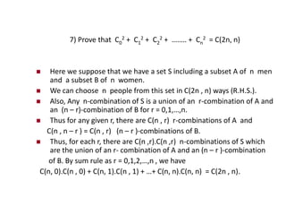 7) Prove that C0
2 + C1
2 + C2
2 + …….. + Cn
2 = C(2n, n)
 Here we suppose that we have a set S including a subset A of n men
and a subset B of n women.
 We can choose n people from this set in C(2n , n) ways (R.H.S.).
 Also, Any n-combination of S is a union of an r-combination of A and
an (n – r)-combination of B for r = 0,1,…,n.
 Thus for any given r, there are C(n , r) r-combinations of A and
C(n , n – r ) = C(n , r) (n – r )-combinations of B.
 Thus, for each r, there are C(n ,r).C(n ,r) n-combinations of S which
are the union of an r- combination of A and an (n – r )-combination
of B. By sum rule as r = 0,1,2,…,n , we have
C(n, 0).C(n , 0) + C(n, 1).C(n , 1) + …+ C(n, n).C(n, n) = C(2n , n).
 