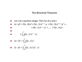 The Binomial Theorem
 Let n be a positive integer. Then for all x and y
 (x + y)n = C(n , 0).xn + C(n , 1).xn – 1 .y + C(n , 2).xn – 2 .y2 + …
 + C(n , r).xn – r .yr + ..… + C(n , n).yn .

 =  C(n , r) xn – r .yr .
 (x + 1)n =  C(n , r) x r.
 (1 - x)n =  C(n , r) (-1) r . xr.
n
r=0
r=0
n
r=0
n
 