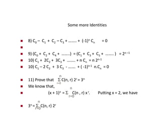 Some more Identities
 8) C0 – C1 + C2 – C3 + …….. + (-1)n Cn = 0

 9) (C0 + C2 + C4 + ……..) = (C1 + C3 + C5 + …….. ) = 2n –1
 10) C1 + 2C2 + 3C3 + …….. + n Cn = n 2n-1
 10) C1 – 2 C2 + 3 C3 - ……. + ( -1)n-1 n.Cn = 0
 11) Prove that  C(n, r) 2r = 3n
 We know that,
 (x + 1)n =  C(n , r) xr. Putting x = 2, we have
 3n =  C(n, r) 2r
n
r=0
r=0
n
r=0
n
 