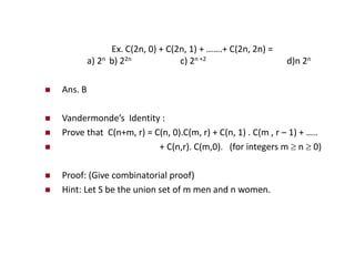 Ex. C(2n, 0) + C(2n, 1) + …….+ C(2n, 2n) =
a) 2n b) 22n c) 2n +2 d)n 2n
 Ans. B
 Vandermonde’s Identity :
 Prove that C(n+m, r) = C(n, 0).C(m, r) + C(n, 1) . C(m , r – 1) + …..
 + C(n,r). C(m,0). (for integers m  n  0)
 Proof: (Give combinatorial proof)
 Hint: Let S be the union set of m men and n women.
 