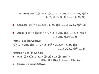 Ex. Prove that {C(n , 0) + C(n , 1) +… + C(n , r) + …+ C(n , n)}2 =
C(2n, 0) + C(2n, 1) + …….+ C(2n, 2n)
 Consider (1+x)2n = C(2n, 0) + C(2n, 1).x + …….+ C(2n, 2n)x2n …(1)
 Again, (1+x)2n = [(1+x)n]2 = {C(n , 0) + C(n , 1).x +… + C(n , r).xr +
…. + C(n , n).xn}2 ….(2)
From(1) and (2), we have
{C(n , 0) + C(n , 1).x +…. C(n , n).xn}2 = C(2n, 0) + C(2n, 1).x +
…….+ C(2n, 2n)x2n …..(3)
Putting x = 1 in (3), we have
 {C(n , 0) + C(n , 1) +… + C(n , r) + …+ C(n , n)}2 =
C(2n, 0) + C(2n, 1) + …….+ C(2n, 2n)
 Hence, the result follows.
 