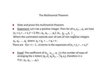 The Multinomial Theorem
 State and prove the multinomial theorem.
 Statement: Let n be a positive integer. Then for all x1,x2,…,xt, we have
(x1 + x2 + …+ xt )n =  P(n ; q1, q2 , ... ,qt ). (x1. x2 .….xt )
Where the summation extends over all sets of non negative integers
q1, q2 , ... ,qt where q1 + q2 + ... + qt = n .
There are C(n + t – 1 , n) terms in the expansion of (x1 + x2 + …+ xt )n
 Proof: The coefficient of (x1. x2 .….xt ) is the number of ways of
arranging the n letters {q1.x1, q2.x2, … , qt.xt}, therefore it is
P (n ; q1, q2 , ... ,qt ).
q1
q2 qt
q1 q2 qt
 