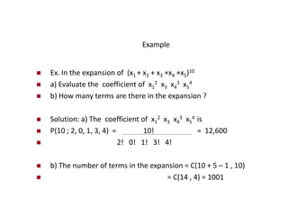Example
 Ex. In the expansion of (x1 + x2 + x3 +x4 +x5)10
 a) Evaluate the coefficient of x1
2 x3 x4
3 x5
4
 b) How many terms are there in the expansion ?
 Solution: a) The coefficient of x1
2 x3 x4
3 x5
4 is
 P(10 ; 2, 0, 1, 3, 4) = 10! = 12,600
 2! 0! 1! 3! 4!
 b) The number of terms in the expansion = C(10 + 5 – 1 , 10)
 = C(14 , 4) = 1001
 