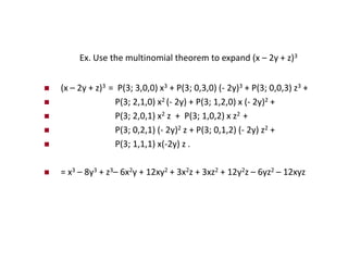 Ex. Use the multinomial theorem to expand (x – 2y + z)3
 (x – 2y + z)3 = P(3; 3,0,0) x3 + P(3; 0,3,0) (- 2y)3 + P(3; 0,0,3) z3 +
 P(3; 2,1,0) x2 (- 2y) + P(3; 1,2,0) x (- 2y)2 +
 P(3; 2,0,1) x2 z + P(3; 1,0,2) x z2 +
 P(3; 0,2,1) (- 2y)2 z + P(3; 0,1,2) (- 2y) z2 +
 P(3; 1,1,1) x(-2y) z .
 = x3 – 8y3 + z3– 6x2y + 12xy2 + 3x2z + 3xz2 + 12y2z – 6yz2 – 12xyz
 