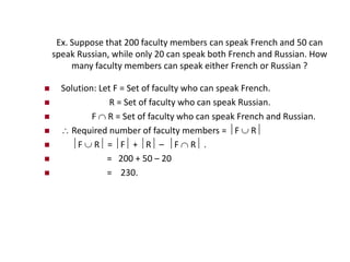 Ex. Suppose that 200 faculty members can speak French and 50 can
speak Russian, while only 20 can speak both French and Russian. How
many faculty members can speak either French or Russian ?
 Solution: Let F = Set of faculty who can speak French.
 R = Set of faculty who can speak Russian.
 F  R = Set of faculty who can speak French and Russian.
  Required number of faculty members = F  R
 F  R = F + R – F  R .
 = 200 + 50 – 20
 = 230.
 