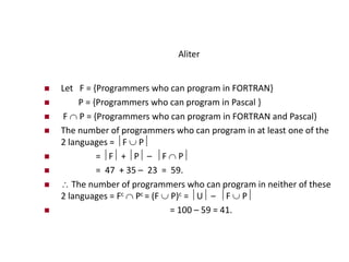 Aliter
 Let F = {Programmers who can program in FORTRAN}
 P = {Programmers who can program in Pascal }
 F  P = {Programmers who can program in FORTRAN and Pascal}
 The number of programmers who can program in at least one of the
2 languages = F  P
 = F + P – F  P
 = 47 + 35 – 23 = 59.
  The number of programmers who can program in neither of these
2 languages = Fc  Pc = (F  P)c = U – F  P
 = 100 – 59 = 41.
 