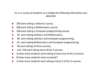 Ex. In a survey of students at a college the following information was
obtained:
 260 were taking a Statistics course,
 208 were taking a Mathematics course,
 160 were taking a Computer programming course,
 76 were taking statistics and Mathematics,
 48 were taking statistics and Computer programming,
 62 were taking Mathematics and Computer programming,
 30 were taking all three courses,
 and 150 were taking none of the 3 courses.
 a) How many students were taking at least one of the 3 courses.
 b) How many students were surveyed?
 c) How many students were taking at least 2 of the 3 courses.
 
