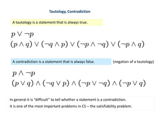Tautology, Contradiction
A tautology is a statement that is always true.
A contradiction is a statement that is always false. (negation of a tautology)
In general it is “difficult” to tell whether a statement is a contradiction.
It is one of the most important problems in CS – the satisfiability problem.
 