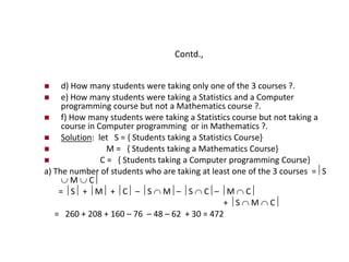 Contd.,
 d) How many students were taking only one of the 3 courses ?.
 e) How many students were taking a Statistics and a Computer
programming course but not a Mathematics course ?.
 f) How many students were taking a Statistics course but not taking a
course in Computer programming or in Mathematics ?.
 Solution: let S = { Students taking a Statistics Course}
 M = { Students taking a Mathematics Course}
 C = { Students taking a Computer programming Course}
a) The number of students who are taking at least one of the 3 courses =S
 M  C
= S + M + C – S  M– S  C– M  C
+ S  M  C
= 260 + 208 + 160 – 76 – 48 – 62 + 30 = 472
 