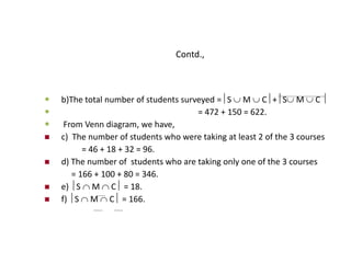 Contd.,
 b)The total number of students surveyed =S  M  C+S M  C 
 = 472 + 150 = 622.
 From Venn diagram, we have,
 c) The number of students who were taking at least 2 of the 3 courses
= 46 + 18 + 32 = 96.
 d) The number of students who are taking only one of the 3 courses
= 166 + 100 + 80 = 346.
 e) S  M  C = 18.
 f) S  M  C = 166.
 
