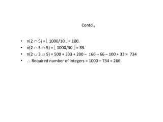Contd.,
• n(2  5) =  1000/10  = 100.
• n(2  3  5) =  1000/30  = 33.
• n(2  3  5) = 500 + 333 + 200 – 166 – 66 – 100 + 33 = 734
•  Required number of integers = 1000 – 734 = 266.
 