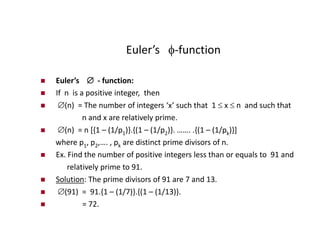 Euler’s -function
 Euler’s  - function:
 If n is a positive integer, then
 (n) = The number of integers ‘x’ such that 1  x  n and such that
n and x are relatively prime.
 (n) = n [{1 – (1/p1)}.{(1 – (1/p2)}. ……. .{(1 – (1/pk)}]
where p1, p2,…. , pk are distinct prime divisors of n.
 Ex. Find the number of positive integers less than or equals to 91 and
relatively prime to 91.
 Solution: The prime divisors of 91 are 7 and 13.
 (91) = 91.{1 – (1/7)}.{(1 – (1/13)}.
 = 72.
 