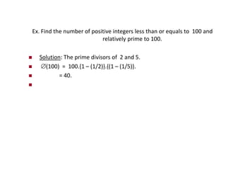 Ex. Find the number of positive integers less than or equals to 100 and
relatively prime to 100.
 Solution: The prime divisors of 2 and 5.
 (100) = 100.{1 – (1/2)}.{(1 – (1/5)}.
 = 40.

 