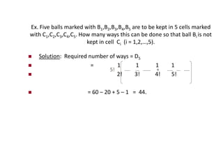 Ex. Five balls marked with B1,B2,B3,B4,B5 are to be kept in 5 cells marked
with C1,C2,C3,C4,C5. How many ways this can be done so that ball Bi is not
kept in cell Ci (i = 1,2,…,5).
 Solution: Required number of ways = D5
 = 1 1 1 1
 2! 3! 4! 5!
 = 60 – 20 + 5 – 1 = 44.
+
5!
 