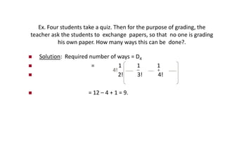 Ex. Four students take a quiz. Then for the purpose of grading, the
teacher ask the students to exchange papers, so that no one is grading
his own paper. How many ways this can be done?.
 Solution: Required number of ways = D4
 = 1 1 1
 2! 3! 4!
 = 12 – 4 + 1 = 9.
4! – +
 