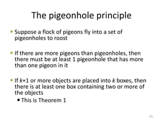 The pigeonhole principle
 Suppose a flock of pigeons fly into a set of
pigeonholes to roost
 If there are more pigeons than pigeonholes, then
there must be at least 1 pigeonhole that has more
than one pigeon in it
 If k+1 or more objects are placed into k boxes, then
there is at least one box containing two or more of
the objects
This is Theorem 1
281
 