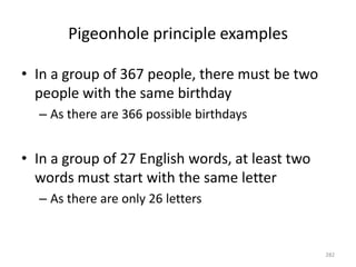 Pigeonhole principle examples
• In a group of 367 people, there must be two
people with the same birthday
– As there are 366 possible birthdays
• In a group of 27 English words, at least two
words must start with the same letter
– As there are only 26 letters
282
 