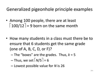 Generalized pigeonhole principle examples
• Among 100 people, there are at least
100/12 = 9 born on the same month
• How many students in a class must there be to
ensure that 6 students get the same grade
(one of A, B, C, D, or F)?
– The “boxes” are the grades. Thus, k = 5
– Thus, we set N/5 = 6
– Lowest possible value for N is 26
284
 