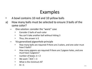 Examples
• A bowl contains 10 red and 10 yellow balls
a) How many balls must be selected to ensure 3 balls of the
same color?
– One solution: consider the “worst” case
• Consider 2 balls of each color
• You can’t take another ball without hitting 3
• Thus, the answer is 5
– Via generalized pigeonhole principle
• How many balls are required if there are 2 colors, and one color must
have 3 balls?
• How many pigeons are required if there are 2 pigeon holes, and one
must have 3 pigeons?
• number of boxes: k = 2
• We want N/k = 3
• What is the minimum N?
• N = 5 285
 