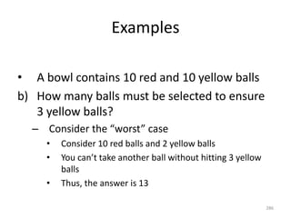 Examples
• A bowl contains 10 red and 10 yellow balls
b) How many balls must be selected to ensure
3 yellow balls?
– Consider the “worst” case
• Consider 10 red balls and 2 yellow balls
• You can’t take another ball without hitting 3 yellow
balls
• Thus, the answer is 13
286
 
