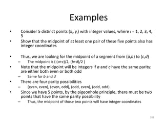 Examples
• Consider 5 distinct points (xi, yi) with integer values, where i = 1, 2, 3, 4,
5
• Show that the midpoint of at least one pair of these five points also has
integer coordinates
• Thus, we are looking for the midpoint of a segment from (a,b) to (c,d)
– The midpoint is ( (a+c)/2, (b+d)/2 )
• Note that the midpoint will be integers if a and c have the same parity:
are either both even or both odd
– Same for b and d
• There are four parity possibilities
– (even, even), (even, odd), (odd, even), (odd, odd)
• Since we have 5 points, by the pigeonhole principle, there must be two
points that have the same parity possibility
– Thus, the midpoint of those two points will have integer coordinates
288
 