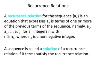 Recurrence Relations
A recurrence relation for the sequence {an} is an
equation that expresses an is terms of one or more
of the previous terms of the sequence, namely, a0,
a1, …, an-1, for all integers n with
n  n0, where n0 is a nonnegative integer.
A sequence is called a solution of a recurrence
relation if it terms satisfy the recurrence relation.
 
