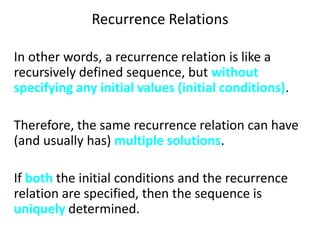 Recurrence Relations
In other words, a recurrence relation is like a
recursively defined sequence, but without
specifying any initial values (initial conditions).
Therefore, the same recurrence relation can have
(and usually has) multiple solutions.
If both the initial conditions and the recurrence
relation are specified, then the sequence is
uniquely determined.
 