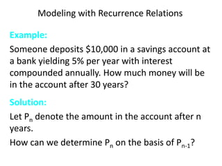 Modeling with Recurrence Relations
Example:
Someone deposits $10,000 in a savings account at
a bank yielding 5% per year with interest
compounded annually. How much money will be
in the account after 30 years?
Solution:
Let Pn denote the amount in the account after n
years.
How can we determine Pn on the basis of Pn-1?
 