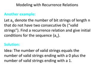 Modeling with Recurrence Relations
Another example:
Let an denote the number of bit strings of length n
that do not have two consecutive 0s (“valid
strings”). Find a recurrence relation and give initial
conditions for the sequence {an}.
Solution:
Idea: The number of valid strings equals the
number of valid strings ending with a 0 plus the
number of valid strings ending with a 1.
 