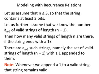 Modeling with Recurrence Relations
Let us assume that n  3, so that the string
contains at least 3 bits.
Let us further assume that we know the number
an-1 of valid strings of length (n – 1).
Then how many valid strings of length n are there,
if the string ends with a 1?
There are an-1 such strings, namely the set of valid
strings of length (n – 1) with a 1 appended to
them.
Note: Whenever we append a 1 to a valid string,
that string remains valid.
 