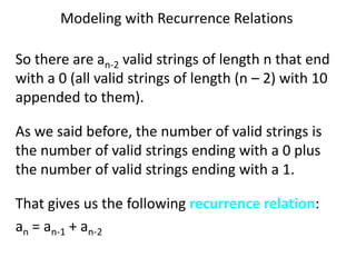 Modeling with Recurrence Relations
So there are an-2 valid strings of length n that end
with a 0 (all valid strings of length (n – 2) with 10
appended to them).
As we said before, the number of valid strings is
the number of valid strings ending with a 0 plus
the number of valid strings ending with a 1.
That gives us the following recurrence relation:
an = an-1 + an-2
 