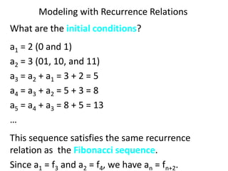 Modeling with Recurrence Relations
What are the initial conditions?
a1 = 2 (0 and 1)
a2 = 3 (01, 10, and 11)
a3 = a2 + a1 = 3 + 2 = 5
a4 = a3 + a2 = 5 + 3 = 8
a5 = a4 + a3 = 8 + 5 = 13
…
This sequence satisfies the same recurrence
relation as the Fibonacci sequence.
Since a1 = f3 and a2 = f4, we have an = fn+2.
 