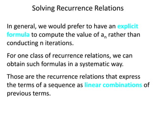 Solving Recurrence Relations
In general, we would prefer to have an explicit
formula to compute the value of an rather than
conducting n iterations.
For one class of recurrence relations, we can
obtain such formulas in a systematic way.
Those are the recurrence relations that express
the terms of a sequence as linear combinations of
previous terms.
 